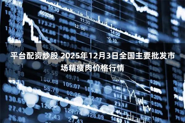 平台配资炒股 2025年12月3日全国主要批发市场精瘦肉价格行情