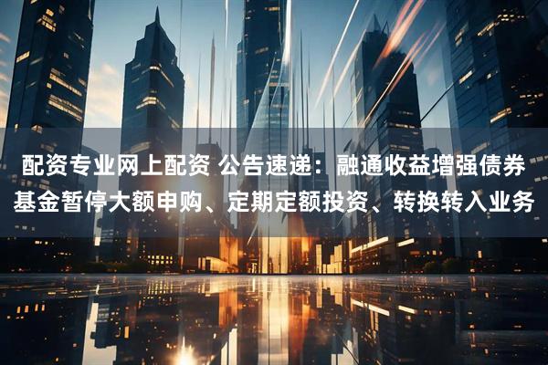 配资专业网上配资 公告速递：融通收益增强债券基金暂停大额申购、定期定额投资、转换转入业务