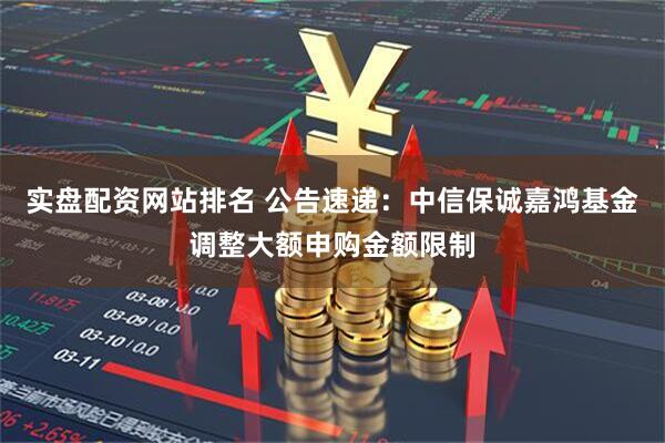 实盘配资网站排名 公告速递：中信保诚嘉鸿基金调整大额申购金额限制