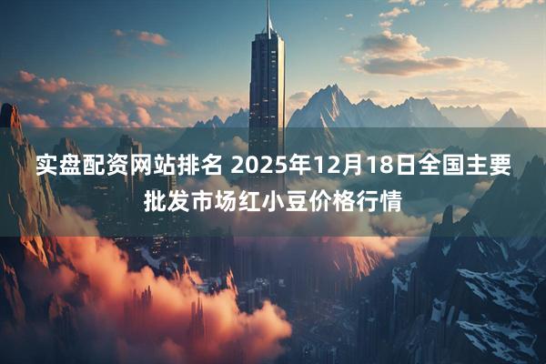 实盘配资网站排名 2025年12月18日全国主要批发市场红小豆价格行情