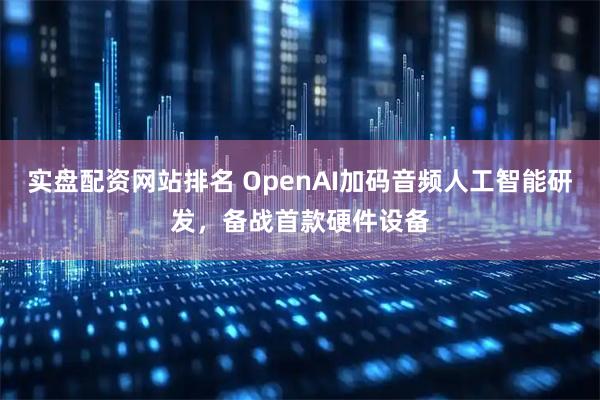 实盘配资网站排名 OpenAI加码音频人工智能研发，备战首款硬件设备