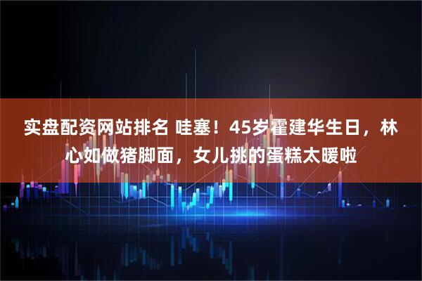 实盘配资网站排名 哇塞！45岁霍建华生日，林心如做猪脚面，女儿挑的蛋糕太暖啦