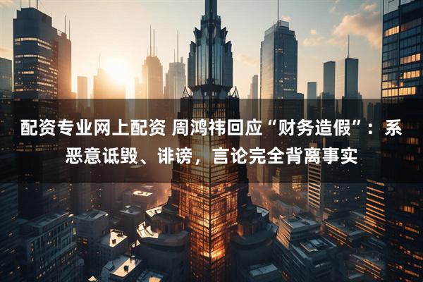 配资专业网上配资 周鸿祎回应“财务造假”：系恶意诋毁、诽谤，言论完全背离事实