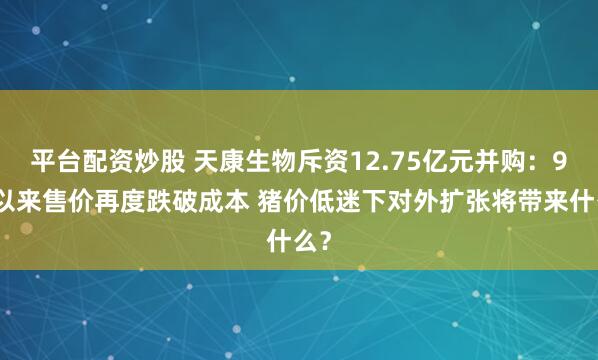 平台配资炒股 天康生物斥资12.75亿元并购：9月以来售价再度跌破成本 猪价低迷下对外扩张将带来什么？