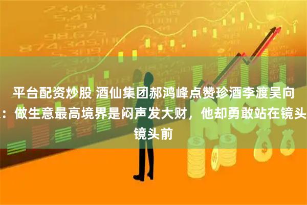 平台配资炒股 酒仙集团郝鸿峰点赞珍酒李渡吴向东：做生意最高境界是闷声发大财，他却勇敢站在镜头前