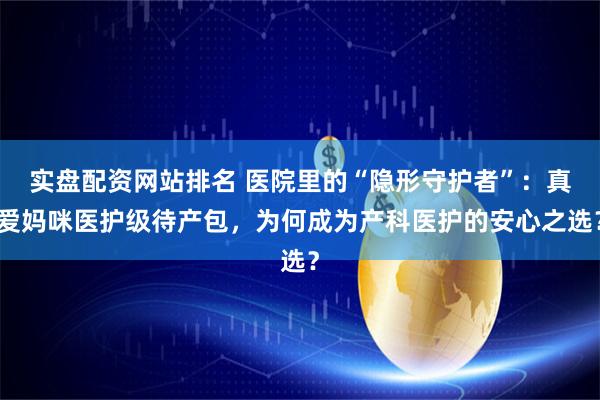 实盘配资网站排名 医院里的“隐形守护者”：真爱妈咪医护级待产包，为何成为产科医护的安心之选？