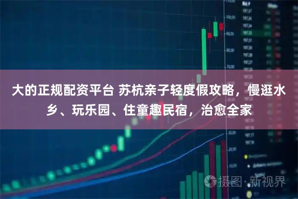 大的正规配资平台 苏杭亲子轻度假攻略，慢逛水乡、玩乐园、住童趣民宿，治愈全家