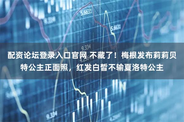 配资论坛登录入口官网 不藏了！梅根发布莉莉贝特公主正面照，红发白皙不输夏洛特公主