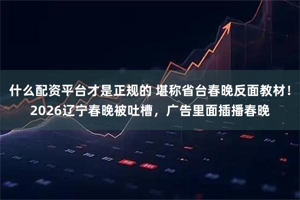 什么配资平台才是正规的 堪称省台春晚反面教材！2026辽宁春晚被吐槽，广告里面插播春晚