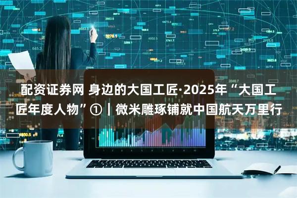 配资证券网 身边的大国工匠·2025年“大国工匠年度人物”①｜微米雕琢铺就中国航天万里行