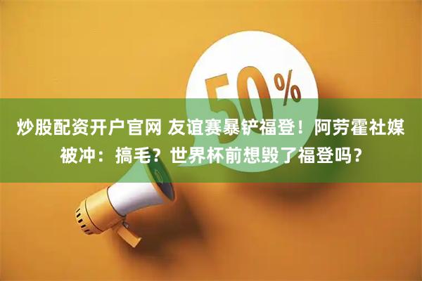炒股配资开户官网 友谊赛暴铲福登！阿劳霍社媒被冲：搞毛？世界杯前想毁了福登吗？