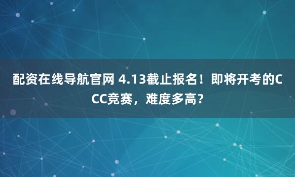 配资在线导航官网 4.13截止报名！即将开考的CCC竞赛，难度多高？