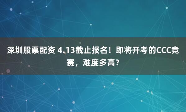 深圳股票配资 4.13截止报名！即将开考的CCC竞赛，难度多高？